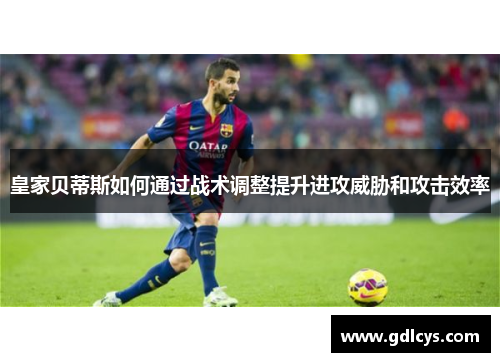 皇家贝蒂斯如何通过战术调整提升进攻威胁和攻击效率